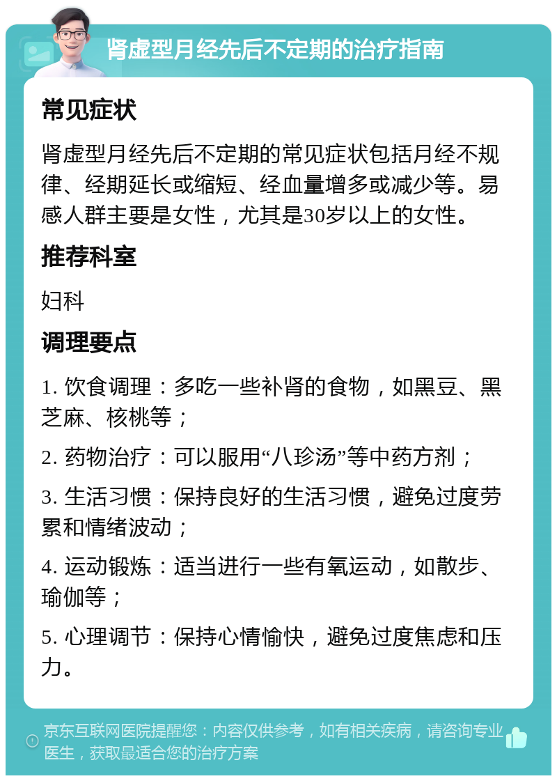 肾虚型月经先后不定期的治疗指南 常见症状 肾虚型月经先后不定期的常见症状包括月经不规律、经期延长或缩短、经血量增多或减少等。易感人群主要是女性，尤其是30岁以上的女性。 推荐科室 妇科 调理要点 1. 饮食调理：多吃一些补肾的食物，如黑豆、黑芝麻、核桃等； 2. 药物治疗：可以服用“八珍汤”等中药方剂； 3. 生活习惯：保持良好的生活习惯，避免过度劳累和情绪波动； 4. 运动锻炼：适当进行一些有氧运动，如散步、瑜伽等； 5. 心理调节：保持心情愉快，避免过度焦虑和压力。