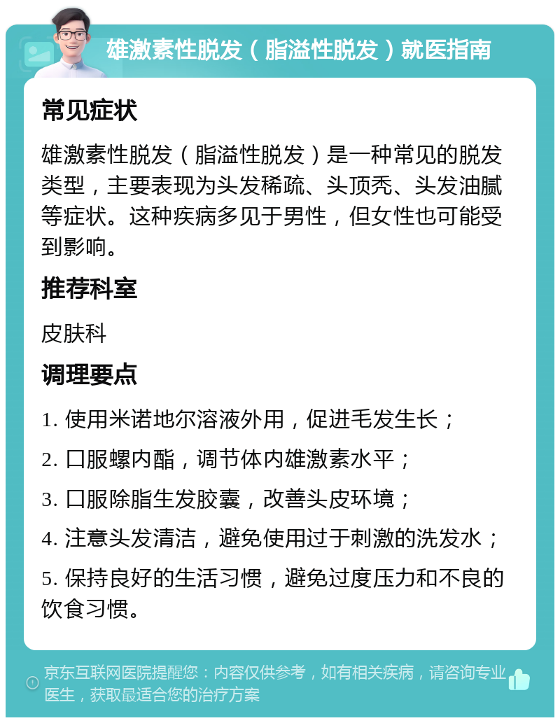 雄激素性脱发（脂溢性脱发）就医指南 常见症状 雄激素性脱发（脂溢性脱发）是一种常见的脱发类型，主要表现为头发稀疏、头顶秃、头发油腻等症状。这种疾病多见于男性，但女性也可能受到影响。 推荐科室 皮肤科 调理要点 1. 使用米诺地尔溶液外用，促进毛发生长； 2. 口服螺内酯，调节体内雄激素水平； 3. 口服除脂生发胶囊，改善头皮环境； 4. 注意头发清洁，避免使用过于刺激的洗发水； 5. 保持良好的生活习惯，避免过度压力和不良的饮食习惯。