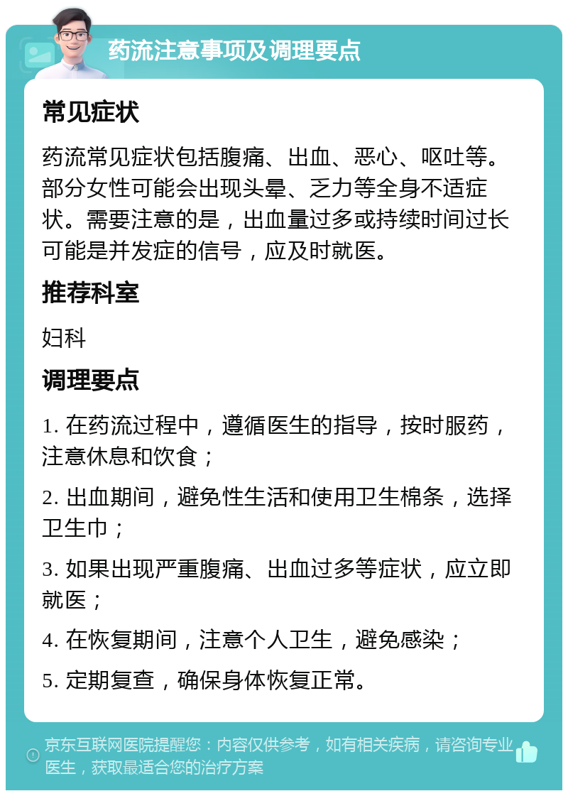 药流注意事项及调理要点 常见症状 药流常见症状包括腹痛、出血、恶心、呕吐等。部分女性可能会出现头晕、乏力等全身不适症状。需要注意的是，出血量过多或持续时间过长可能是并发症的信号，应及时就医。 推荐科室 妇科 调理要点 1. 在药流过程中，遵循医生的指导，按时服药，注意休息和饮食； 2. 出血期间，避免性生活和使用卫生棉条，选择卫生巾； 3. 如果出现严重腹痛、出血过多等症状，应立即就医； 4. 在恢复期间，注意个人卫生，避免感染； 5. 定期复查，确保身体恢复正常。