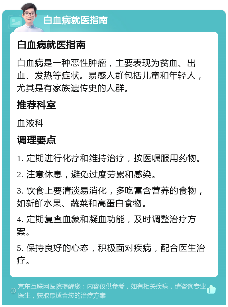 白血病就医指南 白血病就医指南 白血病是一种恶性肿瘤，主要表现为贫血、出血、发热等症状。易感人群包括儿童和年轻人，尤其是有家族遗传史的人群。 推荐科室 血液科 调理要点 1. 定期进行化疗和维持治疗，按医嘱服用药物。 2. 注意休息，避免过度劳累和感染。 3. 饮食上要清淡易消化，多吃富含营养的食物，如新鲜水果、蔬菜和高蛋白食物。 4. 定期复查血象和凝血功能，及时调整治疗方案。 5. 保持良好的心态，积极面对疾病，配合医生治疗。