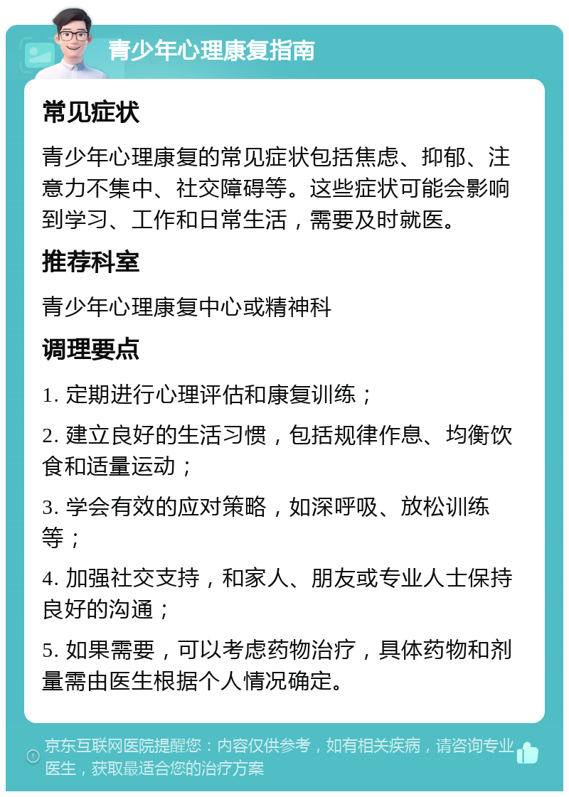 青少年心理康复指南 常见症状 青少年心理康复的常见症状包括焦虑、抑郁、注意力不集中、社交障碍等。这些症状可能会影响到学习、工作和日常生活，需要及时就医。 推荐科室 青少年心理康复中心或精神科 调理要点 1. 定期进行心理评估和康复训练； 2. 建立良好的生活习惯，包括规律作息、均衡饮食和适量运动； 3. 学会有效的应对策略，如深呼吸、放松训练等； 4. 加强社交支持，和家人、朋友或专业人士保持良好的沟通； 5. 如果需要，可以考虑药物治疗，具体药物和剂量需由医生根据个人情况确定。