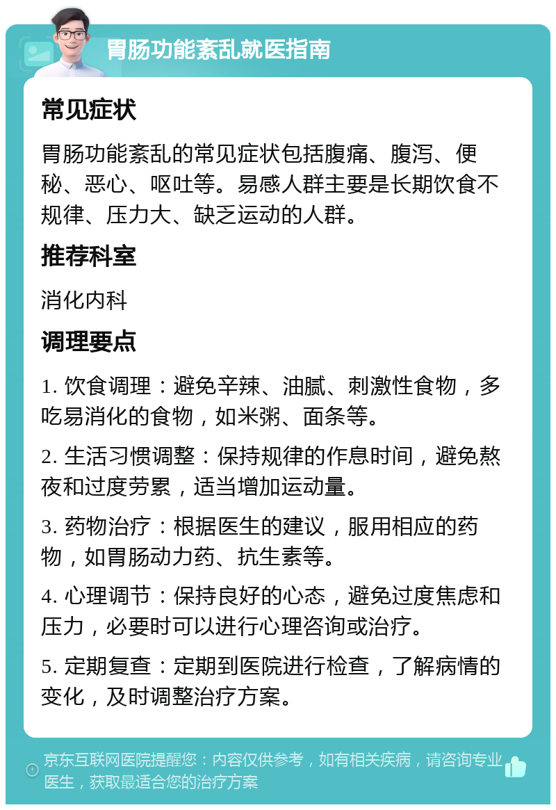 胃肠功能紊乱就医指南 常见症状 胃肠功能紊乱的常见症状包括腹痛、腹泻、便秘、恶心、呕吐等。易感人群主要是长期饮食不规律、压力大、缺乏运动的人群。 推荐科室 消化内科 调理要点 1. 饮食调理：避免辛辣、油腻、刺激性食物，多吃易消化的食物，如米粥、面条等。 2. 生活习惯调整：保持规律的作息时间，避免熬夜和过度劳累，适当增加运动量。 3. 药物治疗：根据医生的建议，服用相应的药物，如胃肠动力药、抗生素等。 4. 心理调节：保持良好的心态，避免过度焦虑和压力，必要时可以进行心理咨询或治疗。 5. 定期复查：定期到医院进行检查，了解病情的变化，及时调整治疗方案。