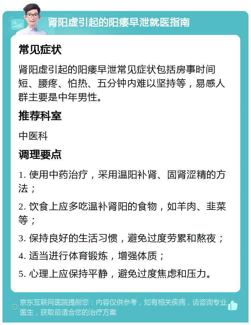 肾阳虚引起的阳痿早泄就医指南 常见症状 肾阳虚引起的阳痿早泄常见症状包括房事时间短、腰疼、怕热、五分钟内难以坚持等，易感人群主要是中年男性。 推荐科室 中医科 调理要点 1. 使用中药治疗，采用温阳补肾、固肾涩精的方法； 2. 饮食上应多吃温补肾阳的食物，如羊肉、韭菜等； 3. 保持良好的生活习惯，避免过度劳累和熬夜； 4. 适当进行体育锻炼，增强体质； 5. 心理上应保持平静，避免过度焦虑和压力。