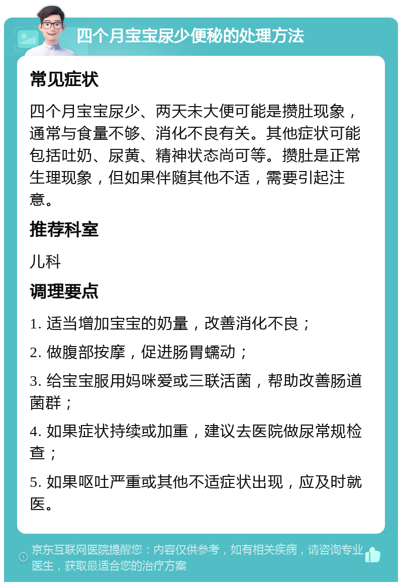 四个月宝宝尿少便秘的处理方法 常见症状 四个月宝宝尿少、两天未大便可能是攒肚现象，通常与食量不够、消化不良有关。其他症状可能包括吐奶、尿黄、精神状态尚可等。攒肚是正常生理现象，但如果伴随其他不适，需要引起注意。 推荐科室 儿科 调理要点 1. 适当增加宝宝的奶量，改善消化不良； 2. 做腹部按摩，促进肠胃蠕动； 3. 给宝宝服用妈咪爱或三联活菌，帮助改善肠道菌群； 4. 如果症状持续或加重，建议去医院做尿常规检查； 5. 如果呕吐严重或其他不适症状出现，应及时就医。