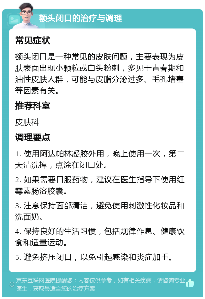 额头闭口的治疗与调理 常见症状 额头闭口是一种常见的皮肤问题，主要表现为皮肤表面出现小颗粒或白头粉刺，多见于青春期和油性皮肤人群，可能与皮脂分泌过多、毛孔堵塞等因素有关。 推荐科室 皮肤科 调理要点 1. 使用阿达帕林凝胶外用，晚上使用一次，第二天清洗掉，点涂在闭口处。 2. 如果需要口服药物，建议在医生指导下使用红霉素肠溶胶囊。 3. 注意保持面部清洁，避免使用刺激性化妆品和洗面奶。 4. 保持良好的生活习惯，包括规律作息、健康饮食和适量运动。 5. 避免挤压闭口，以免引起感染和炎症加重。