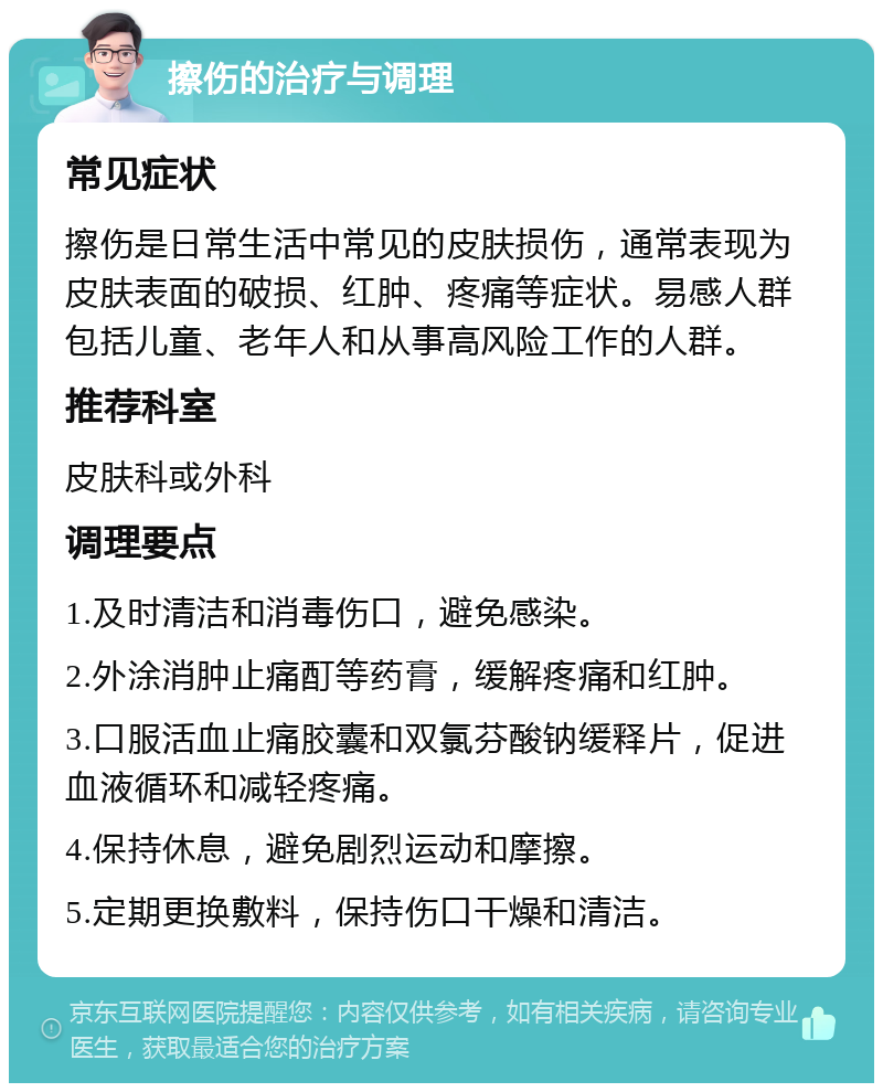 擦伤的治疗与调理 常见症状 擦伤是日常生活中常见的皮肤损伤，通常表现为皮肤表面的破损、红肿、疼痛等症状。易感人群包括儿童、老年人和从事高风险工作的人群。 推荐科室 皮肤科或外科 调理要点 1.及时清洁和消毒伤口，避免感染。 2.外涂消肿止痛酊等药膏，缓解疼痛和红肿。 3.口服活血止痛胶囊和双氯芬酸钠缓释片，促进血液循环和减轻疼痛。 4.保持休息，避免剧烈运动和摩擦。 5.定期更换敷料，保持伤口干燥和清洁。