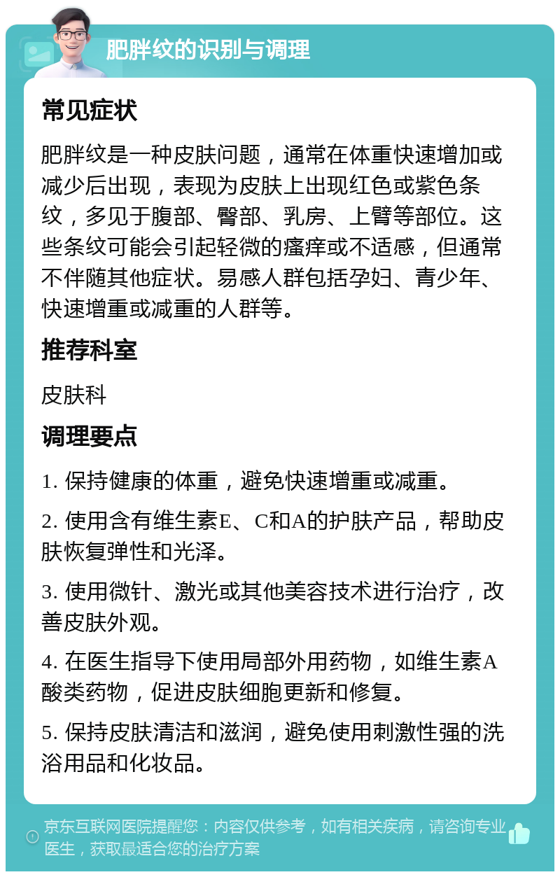 肥胖纹的识别与调理 常见症状 肥胖纹是一种皮肤问题，通常在体重快速增加或减少后出现，表现为皮肤上出现红色或紫色条纹，多见于腹部、臀部、乳房、上臂等部位。这些条纹可能会引起轻微的瘙痒或不适感，但通常不伴随其他症状。易感人群包括孕妇、青少年、快速增重或减重的人群等。 推荐科室 皮肤科 调理要点 1. 保持健康的体重，避免快速增重或减重。 2. 使用含有维生素E、C和A的护肤产品，帮助皮肤恢复弹性和光泽。 3. 使用微针、激光或其他美容技术进行治疗，改善皮肤外观。 4. 在医生指导下使用局部外用药物，如维生素A酸类药物，促进皮肤细胞更新和修复。 5. 保持皮肤清洁和滋润，避免使用刺激性强的洗浴用品和化妆品。