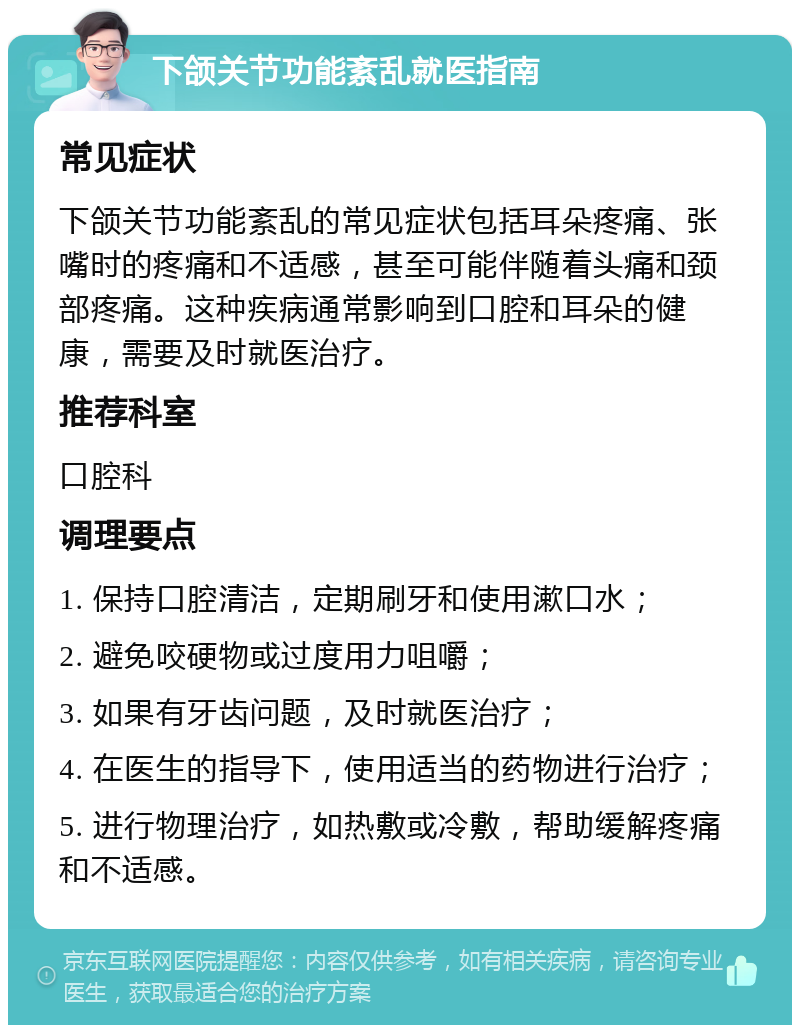 下颌关节功能紊乱就医指南 常见症状 下颌关节功能紊乱的常见症状包括耳朵疼痛、张嘴时的疼痛和不适感，甚至可能伴随着头痛和颈部疼痛。这种疾病通常影响到口腔和耳朵的健康，需要及时就医治疗。 推荐科室 口腔科 调理要点 1. 保持口腔清洁，定期刷牙和使用漱口水； 2. 避免咬硬物或过度用力咀嚼； 3. 如果有牙齿问题，及时就医治疗； 4. 在医生的指导下，使用适当的药物进行治疗； 5. 进行物理治疗，如热敷或冷敷，帮助缓解疼痛和不适感。