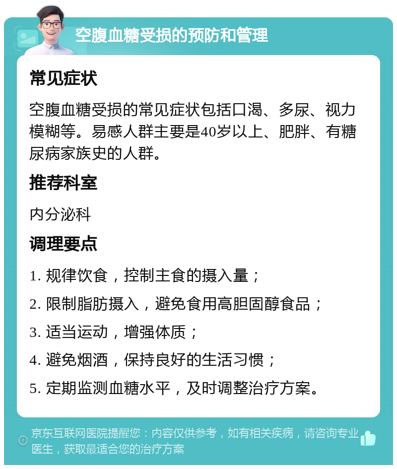 空腹血糖受损的预防和管理 常见症状 空腹血糖受损的常见症状包括口渴、多尿、视力模糊等。易感人群主要是40岁以上、肥胖、有糖尿病家族史的人群。 推荐科室 内分泌科 调理要点 1. 规律饮食，控制主食的摄入量； 2. 限制脂肪摄入，避免食用高胆固醇食品； 3. 适当运动，增强体质； 4. 避免烟酒，保持良好的生活习惯； 5. 定期监测血糖水平，及时调整治疗方案。