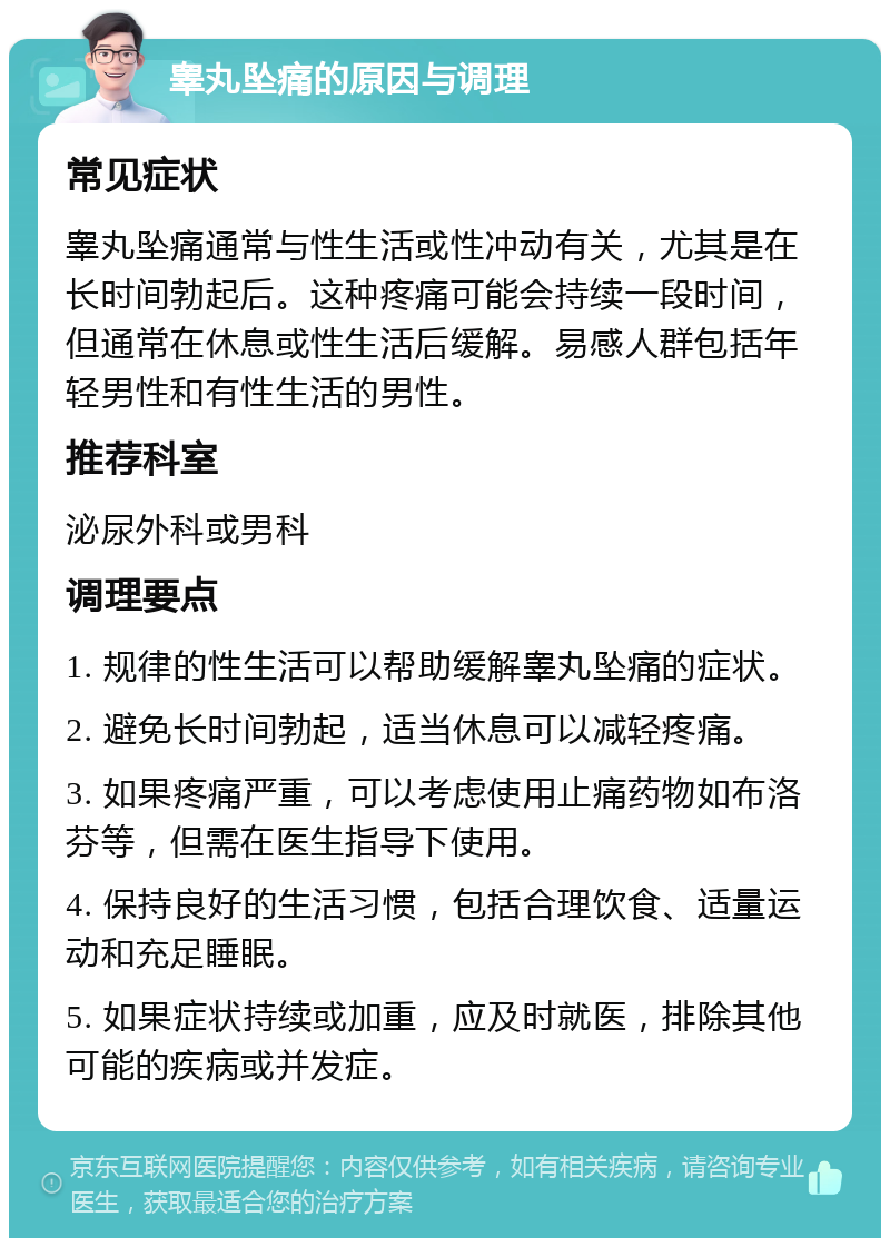 睾丸坠痛的原因与调理 常见症状 睾丸坠痛通常与性生活或性冲动有关，尤其是在长时间勃起后。这种疼痛可能会持续一段时间，但通常在休息或性生活后缓解。易感人群包括年轻男性和有性生活的男性。 推荐科室 泌尿外科或男科 调理要点 1. 规律的性生活可以帮助缓解睾丸坠痛的症状。 2. 避免长时间勃起，适当休息可以减轻疼痛。 3. 如果疼痛严重，可以考虑使用止痛药物如布洛芬等，但需在医生指导下使用。 4. 保持良好的生活习惯，包括合理饮食、适量运动和充足睡眠。 5. 如果症状持续或加重，应及时就医，排除其他可能的疾病或并发症。