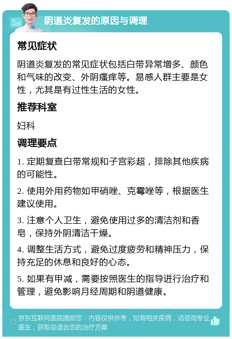 阴道炎复发的原因与调理 常见症状 阴道炎复发的常见症状包括白带异常增多、颜色和气味的改变、外阴瘙痒等。易感人群主要是女性，尤其是有过性生活的女性。 推荐科室 妇科 调理要点 1. 定期复查白带常规和子宫彩超，排除其他疾病的可能性。 2. 使用外用药物如甲硝唑、克霉唑等，根据医生建议使用。 3. 注意个人卫生，避免使用过多的清洁剂和香皂，保持外阴清洁干燥。 4. 调整生活方式，避免过度疲劳和精神压力，保持充足的休息和良好的心态。 5. 如果有甲减，需要按照医生的指导进行治疗和管理，避免影响月经周期和阴道健康。