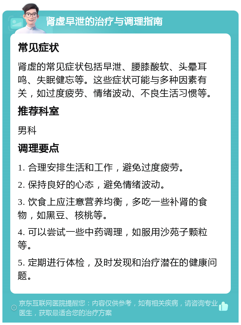 肾虚早泄的治疗与调理指南 常见症状 肾虚的常见症状包括早泄、腰膝酸软、头晕耳鸣、失眠健忘等。这些症状可能与多种因素有关，如过度疲劳、情绪波动、不良生活习惯等。 推荐科室 男科 调理要点 1. 合理安排生活和工作，避免过度疲劳。 2. 保持良好的心态，避免情绪波动。 3. 饮食上应注意营养均衡，多吃一些补肾的食物，如黑豆、核桃等。 4. 可以尝试一些中药调理，如服用沙苑子颗粒等。 5. 定期进行体检，及时发现和治疗潜在的健康问题。