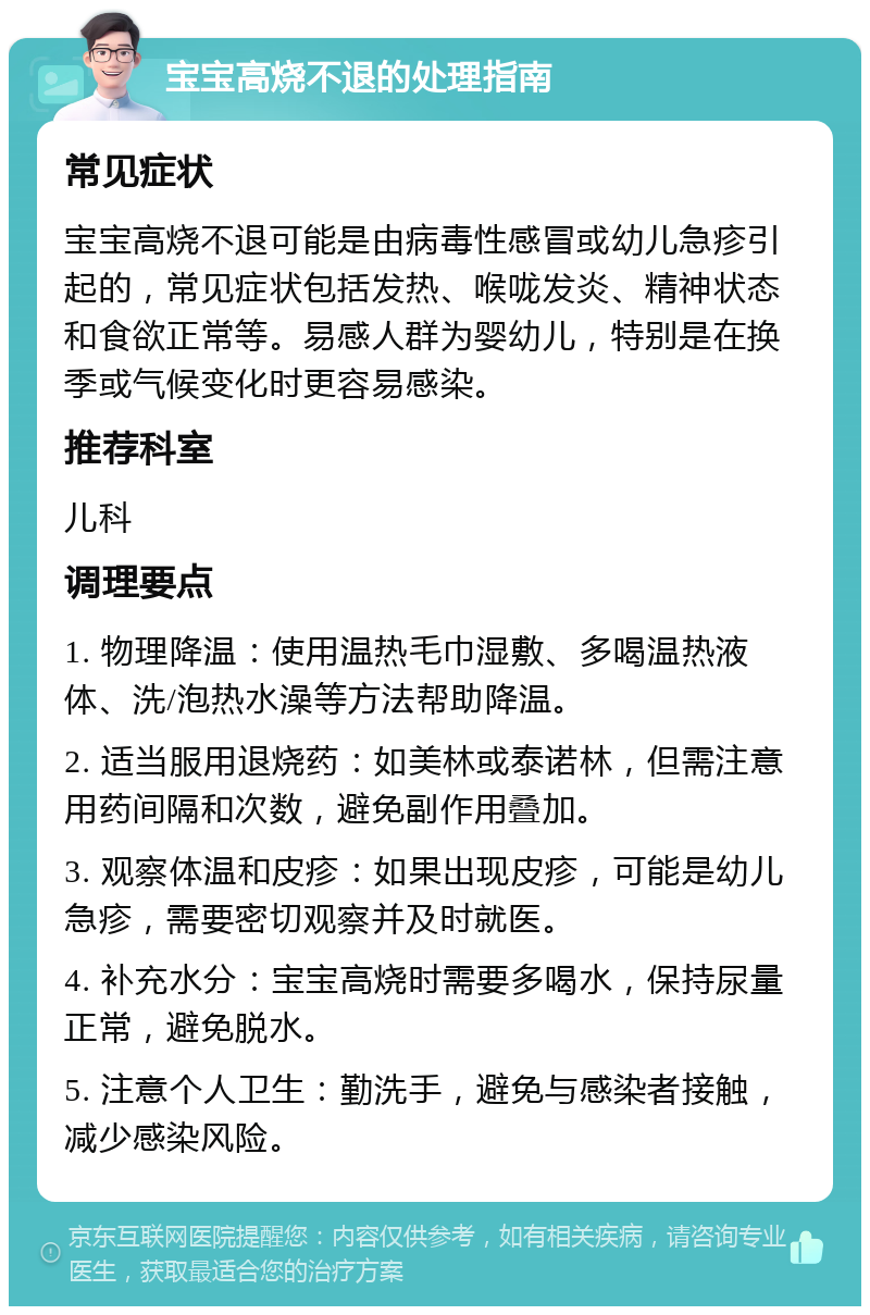 宝宝高烧不退的处理指南 常见症状 宝宝高烧不退可能是由病毒性感冒或幼儿急疹引起的，常见症状包括发热、喉咙发炎、精神状态和食欲正常等。易感人群为婴幼儿，特别是在换季或气候变化时更容易感染。 推荐科室 儿科 调理要点 1. 物理降温：使用温热毛巾湿敷、多喝温热液体、洗/泡热水澡等方法帮助降温。 2. 适当服用退烧药：如美林或泰诺林，但需注意用药间隔和次数，避免副作用叠加。 3. 观察体温和皮疹：如果出现皮疹，可能是幼儿急疹，需要密切观察并及时就医。 4. 补充水分：宝宝高烧时需要多喝水，保持尿量正常，避免脱水。 5. 注意个人卫生：勤洗手，避免与感染者接触，减少感染风险。