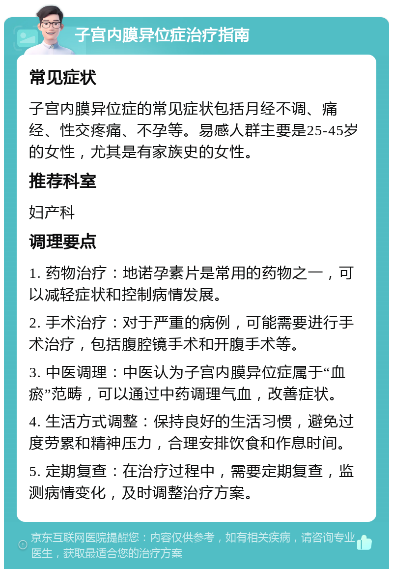 子宫内膜异位症治疗指南 常见症状 子宫内膜异位症的常见症状包括月经不调、痛经、性交疼痛、不孕等。易感人群主要是25-45岁的女性，尤其是有家族史的女性。 推荐科室 妇产科 调理要点 1. 药物治疗：地诺孕素片是常用的药物之一，可以减轻症状和控制病情发展。 2. 手术治疗：对于严重的病例，可能需要进行手术治疗，包括腹腔镜手术和开腹手术等。 3. 中医调理：中医认为子宫内膜异位症属于“血瘀”范畴，可以通过中药调理气血，改善症状。 4. 生活方式调整：保持良好的生活习惯，避免过度劳累和精神压力，合理安排饮食和作息时间。 5. 定期复查：在治疗过程中，需要定期复查，监测病情变化，及时调整治疗方案。