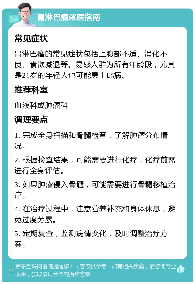 胃淋巴瘤就医指南 常见症状 胃淋巴瘤的常见症状包括上腹部不适、消化不良、食欲减退等。易感人群为所有年龄段，尤其是21岁的年轻人也可能患上此病。 推荐科室 血液科或肿瘤科 调理要点 1. 完成全身扫描和骨髓检查，了解肿瘤分布情况。 2. 根据检查结果，可能需要进行化疗，化疗前需进行全身评估。 3. 如果肿瘤侵入骨髓，可能需要进行骨髓移植治疗。 4. 在治疗过程中，注意营养补充和身体休息，避免过度劳累。 5. 定期复查，监测病情变化，及时调整治疗方案。