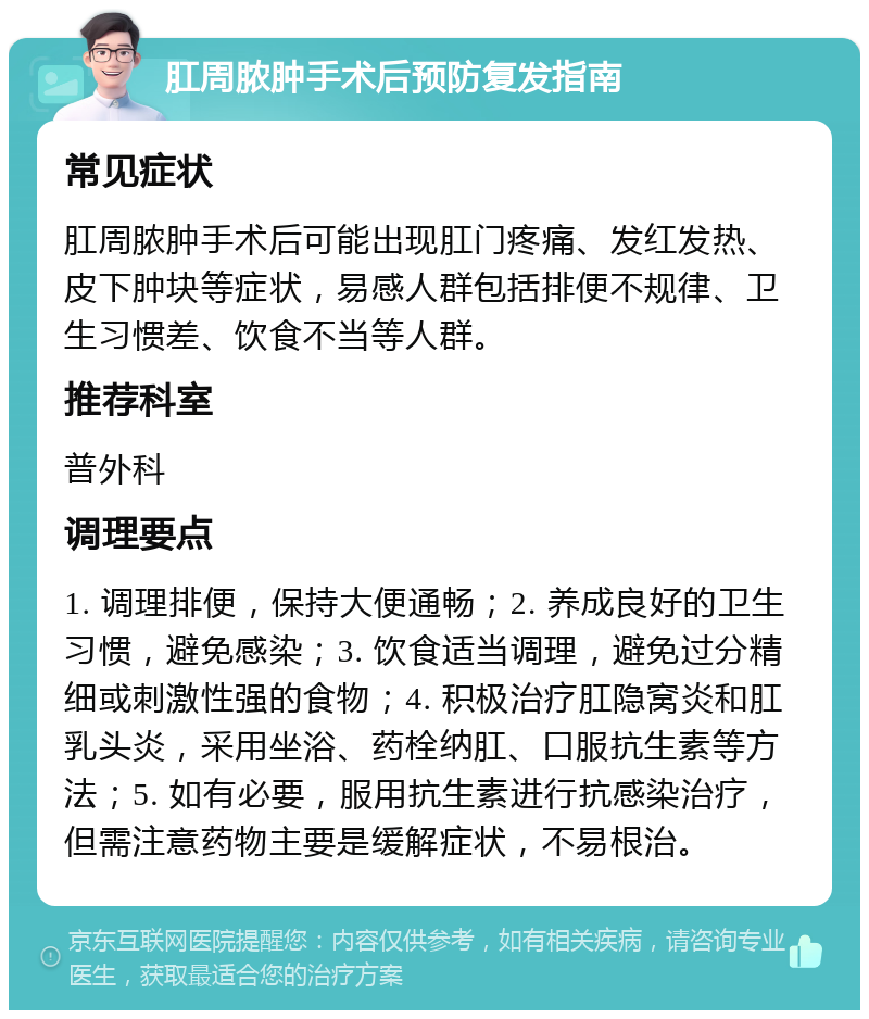 肛周脓肿手术后预防复发指南 常见症状 肛周脓肿手术后可能出现肛门疼痛、发红发热、皮下肿块等症状，易感人群包括排便不规律、卫生习惯差、饮食不当等人群。 推荐科室 普外科 调理要点 1. 调理排便，保持大便通畅；2. 养成良好的卫生习惯，避免感染；3. 饮食适当调理，避免过分精细或刺激性强的食物；4. 积极治疗肛隐窝炎和肛乳头炎，采用坐浴、药栓纳肛、口服抗生素等方法；5. 如有必要，服用抗生素进行抗感染治疗，但需注意药物主要是缓解症状，不易根治。