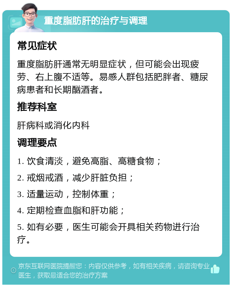 重度脂肪肝的治疗与调理 常见症状 重度脂肪肝通常无明显症状，但可能会出现疲劳、右上腹不适等。易感人群包括肥胖者、糖尿病患者和长期酗酒者。 推荐科室 肝病科或消化内科 调理要点 1. 饮食清淡，避免高脂、高糖食物； 2. 戒烟戒酒，减少肝脏负担； 3. 适量运动，控制体重； 4. 定期检查血脂和肝功能； 5. 如有必要，医生可能会开具相关药物进行治疗。