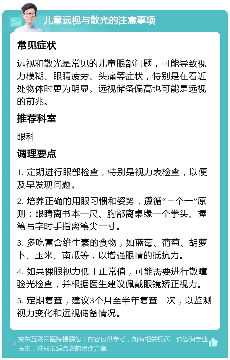 儿童远视与散光的注意事项 常见症状 远视和散光是常见的儿童眼部问题，可能导致视力模糊、眼睛疲劳、头痛等症状，特别是在看近处物体时更为明显。远视储备偏高也可能是远视的前兆。 推荐科室 眼科 调理要点 1. 定期进行眼部检查，特别是视力表检查，以便及早发现问题。 2. 培养正确的用眼习惯和姿势，遵循“三个一”原则：眼睛离书本一尺、胸部离桌缘一个拳头、握笔写字时手指离笔尖一寸。 3. 多吃富含维生素的食物，如蓝莓、葡萄、胡萝卜、玉米、南瓜等，以增强眼睛的抵抗力。 4. 如果裸眼视力低于正常值，可能需要进行散瞳验光检查，并根据医生建议佩戴眼镜矫正视力。 5. 定期复查，建议3个月至半年复查一次，以监测视力变化和远视储备情况。