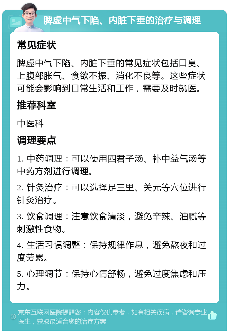 脾虚中气下陷、内脏下垂的治疗与调理 常见症状 脾虚中气下陷、内脏下垂的常见症状包括口臭、上腹部胀气、食欲不振、消化不良等。这些症状可能会影响到日常生活和工作，需要及时就医。 推荐科室 中医科 调理要点 1. 中药调理：可以使用四君子汤、补中益气汤等中药方剂进行调理。 2. 针灸治疗：可以选择足三里、关元等穴位进行针灸治疗。 3. 饮食调理：注意饮食清淡，避免辛辣、油腻等刺激性食物。 4. 生活习惯调整：保持规律作息，避免熬夜和过度劳累。 5. 心理调节：保持心情舒畅，避免过度焦虑和压力。