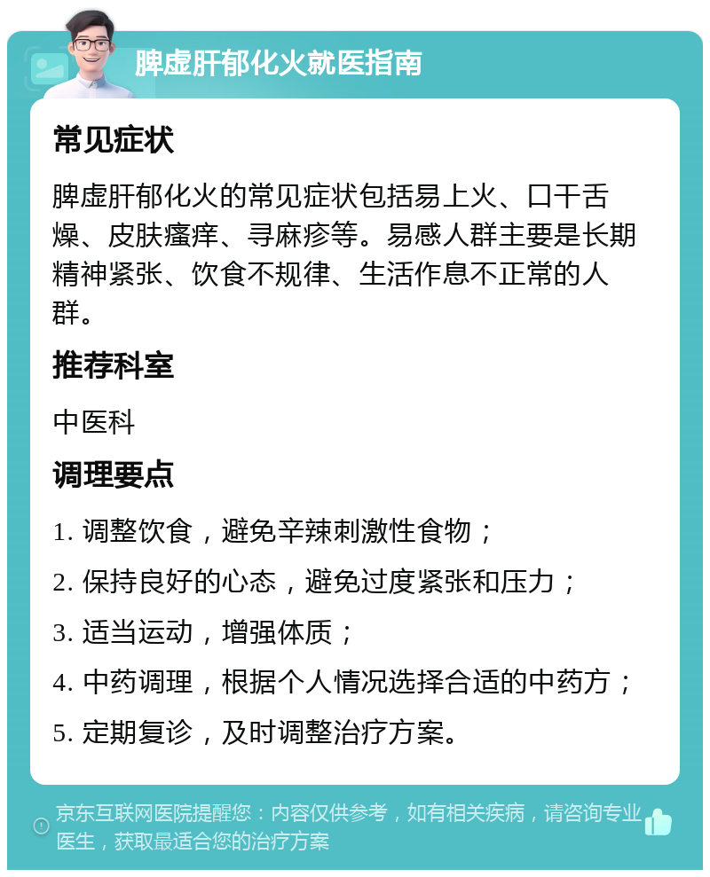 脾虚肝郁化火就医指南 常见症状 脾虚肝郁化火的常见症状包括易上火、口干舌燥、皮肤瘙痒、寻麻疹等。易感人群主要是长期精神紧张、饮食不规律、生活作息不正常的人群。 推荐科室 中医科 调理要点 1. 调整饮食，避免辛辣刺激性食物； 2. 保持良好的心态，避免过度紧张和压力； 3. 适当运动，增强体质； 4. 中药调理，根据个人情况选择合适的中药方； 5. 定期复诊，及时调整治疗方案。