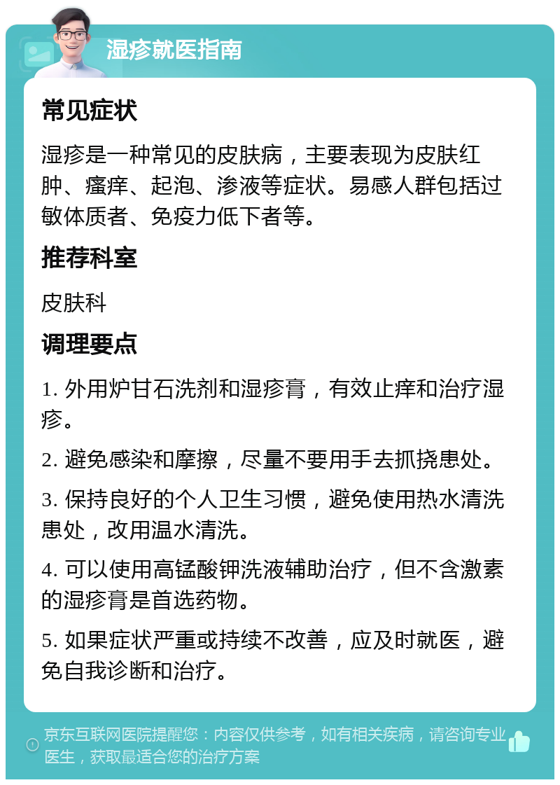 湿疹就医指南 常见症状 湿疹是一种常见的皮肤病，主要表现为皮肤红肿、瘙痒、起泡、渗液等症状。易感人群包括过敏体质者、免疫力低下者等。 推荐科室 皮肤科 调理要点 1. 外用炉甘石洗剂和湿疹膏，有效止痒和治疗湿疹。 2. 避免感染和摩擦，尽量不要用手去抓挠患处。 3. 保持良好的个人卫生习惯，避免使用热水清洗患处，改用温水清洗。 4. 可以使用高锰酸钾洗液辅助治疗，但不含激素的湿疹膏是首选药物。 5. 如果症状严重或持续不改善，应及时就医，避免自我诊断和治疗。