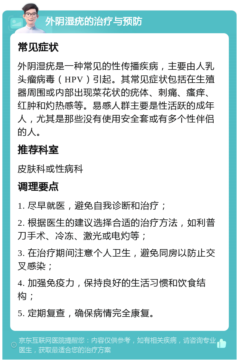 外阴湿疣的治疗与预防 常见症状 外阴湿疣是一种常见的性传播疾病，主要由人乳头瘤病毒（HPV）引起。其常见症状包括在生殖器周围或内部出现菜花状的疣体、刺痛、瘙痒、红肿和灼热感等。易感人群主要是性活跃的成年人，尤其是那些没有使用安全套或有多个性伴侣的人。 推荐科室 皮肤科或性病科 调理要点 1. 尽早就医，避免自我诊断和治疗； 2. 根据医生的建议选择合适的治疗方法，如利普刀手术、冷冻、激光或电灼等； 3. 在治疗期间注意个人卫生，避免同房以防止交叉感染； 4. 加强免疫力，保持良好的生活习惯和饮食结构； 5. 定期复查，确保病情完全康复。