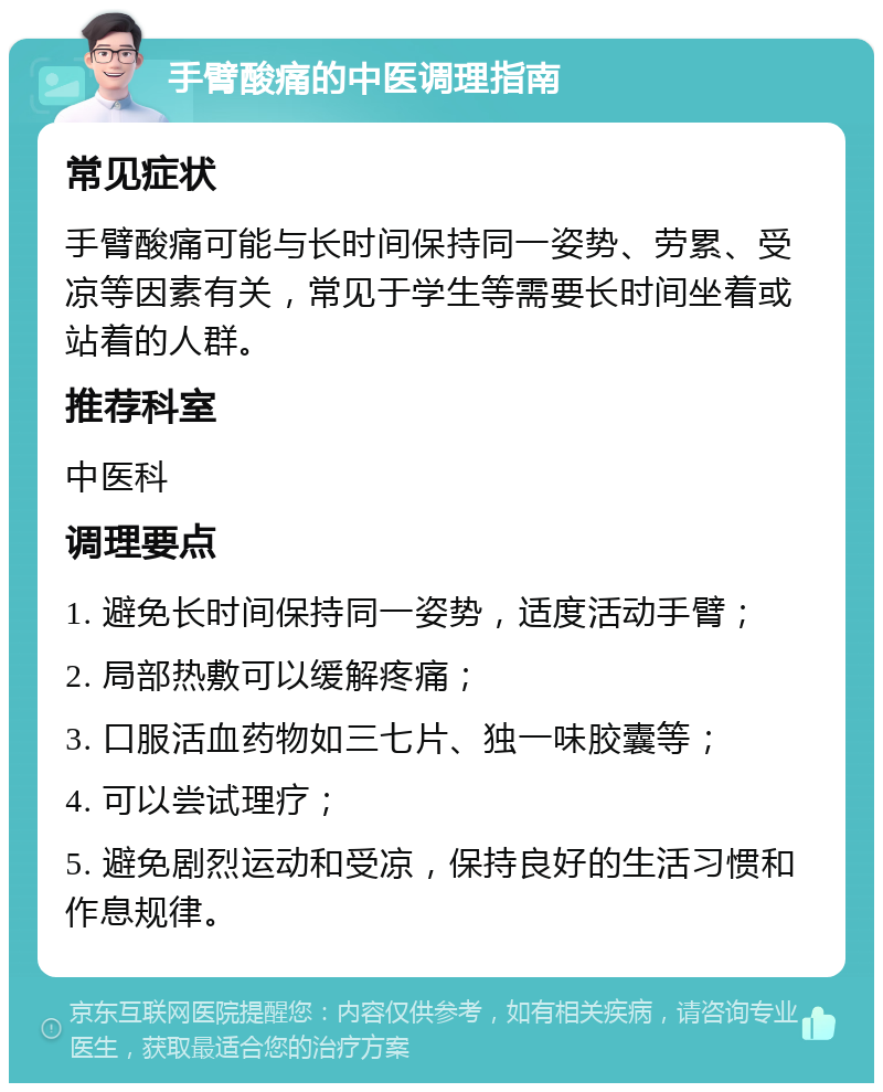 手臂酸痛的中医调理指南 常见症状 手臂酸痛可能与长时间保持同一姿势、劳累、受凉等因素有关，常见于学生等需要长时间坐着或站着的人群。 推荐科室 中医科 调理要点 1. 避免长时间保持同一姿势，适度活动手臂； 2. 局部热敷可以缓解疼痛； 3. 口服活血药物如三七片、独一味胶囊等； 4. 可以尝试理疗； 5. 避免剧烈运动和受凉，保持良好的生活习惯和作息规律。