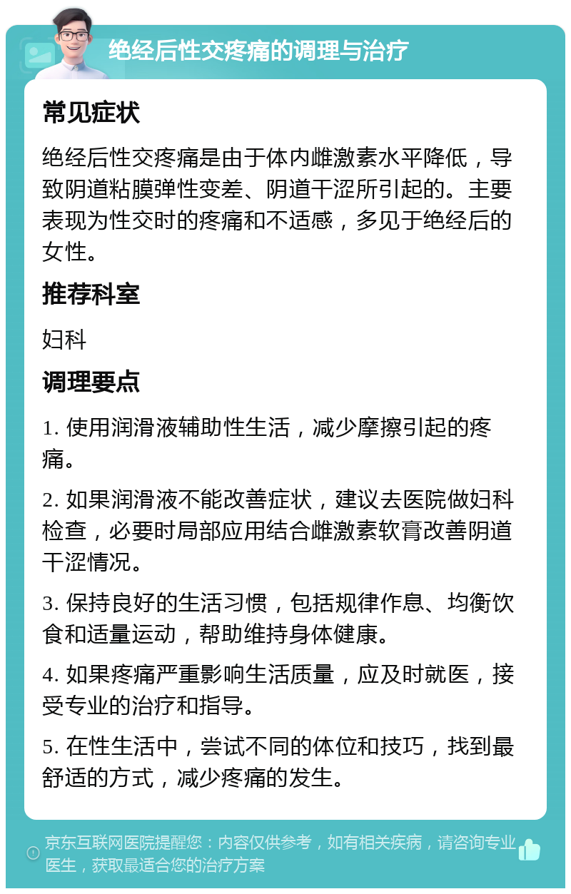 绝经后性交疼痛的调理与治疗 常见症状 绝经后性交疼痛是由于体内雌激素水平降低，导致阴道粘膜弹性变差、阴道干涩所引起的。主要表现为性交时的疼痛和不适感，多见于绝经后的女性。 推荐科室 妇科 调理要点 1. 使用润滑液辅助性生活，减少摩擦引起的疼痛。 2. 如果润滑液不能改善症状，建议去医院做妇科检查，必要时局部应用结合雌激素软膏改善阴道干涩情况。 3. 保持良好的生活习惯，包括规律作息、均衡饮食和适量运动，帮助维持身体健康。 4. 如果疼痛严重影响生活质量，应及时就医，接受专业的治疗和指导。 5. 在性生活中，尝试不同的体位和技巧，找到最舒适的方式，减少疼痛的发生。