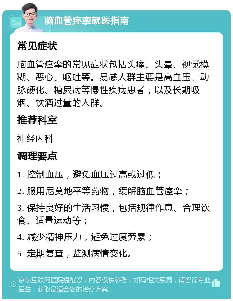 脑血管痉挛就医指南 常见症状 脑血管痉挛的常见症状包括头痛、头晕、视觉模糊、恶心、呕吐等。易感人群主要是高血压、动脉硬化、糖尿病等慢性疾病患者，以及长期吸烟、饮酒过量的人群。 推荐科室 神经内科 调理要点 1. 控制血压，避免血压过高或过低； 2. 服用尼莫地平等药物，缓解脑血管痉挛； 3. 保持良好的生活习惯，包括规律作息、合理饮食、适量运动等； 4. 减少精神压力，避免过度劳累； 5. 定期复查，监测病情变化。