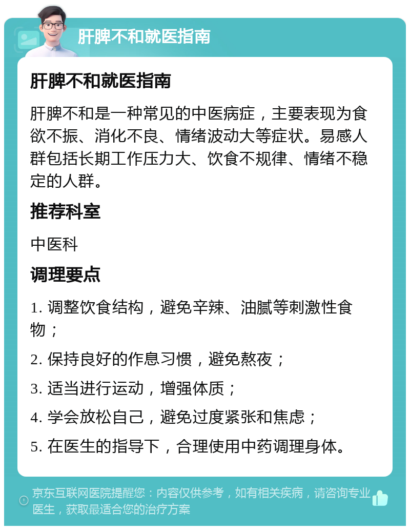 肝脾不和就医指南 肝脾不和就医指南 肝脾不和是一种常见的中医病症，主要表现为食欲不振、消化不良、情绪波动大等症状。易感人群包括长期工作压力大、饮食不规律、情绪不稳定的人群。 推荐科室 中医科 调理要点 1. 调整饮食结构，避免辛辣、油腻等刺激性食物； 2. 保持良好的作息习惯，避免熬夜； 3. 适当进行运动，增强体质； 4. 学会放松自己，避免过度紧张和焦虑； 5. 在医生的指导下，合理使用中药调理身体。