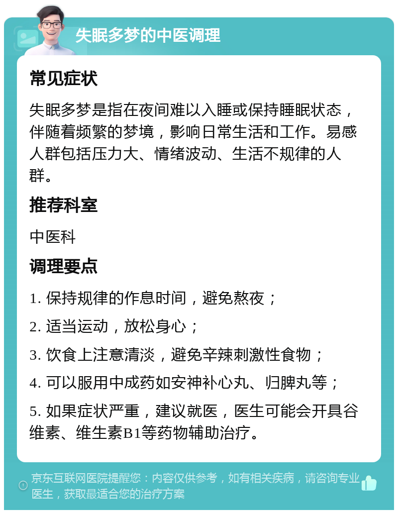 失眠多梦的中医调理 常见症状 失眠多梦是指在夜间难以入睡或保持睡眠状态，伴随着频繁的梦境，影响日常生活和工作。易感人群包括压力大、情绪波动、生活不规律的人群。 推荐科室 中医科 调理要点 1. 保持规律的作息时间，避免熬夜； 2. 适当运动，放松身心； 3. 饮食上注意清淡，避免辛辣刺激性食物； 4. 可以服用中成药如安神补心丸、归脾丸等； 5. 如果症状严重，建议就医，医生可能会开具谷维素、维生素B1等药物辅助治疗。