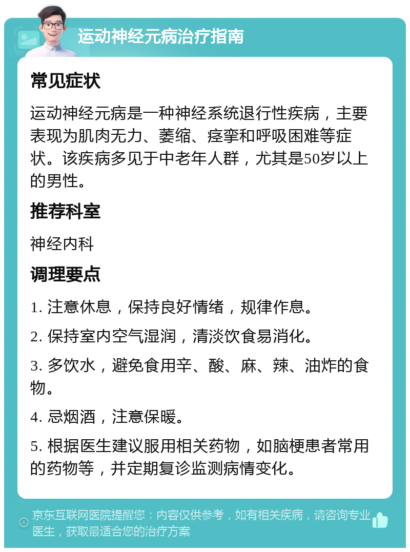 运动神经元病治疗指南 常见症状 运动神经元病是一种神经系统退行性疾病，主要表现为肌肉无力、萎缩、痉挛和呼吸困难等症状。该疾病多见于中老年人群，尤其是50岁以上的男性。 推荐科室 神经内科 调理要点 1. 注意休息，保持良好情绪，规律作息。 2. 保持室内空气湿润，清淡饮食易消化。 3. 多饮水，避免食用辛、酸、麻、辣、油炸的食物。 4. 忌烟酒，注意保暖。 5. 根据医生建议服用相关药物，如脑梗患者常用的药物等，并定期复诊监测病情变化。