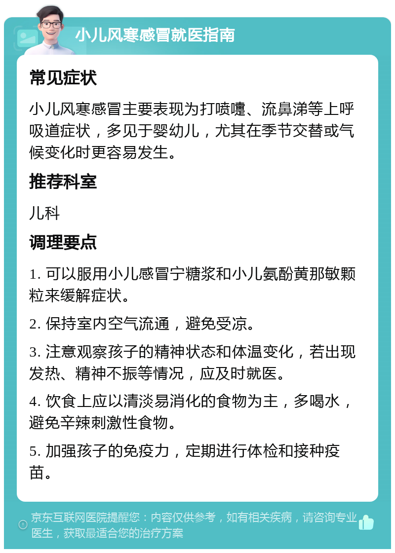 小儿风寒感冒就医指南 常见症状 小儿风寒感冒主要表现为打喷嚏、流鼻涕等上呼吸道症状，多见于婴幼儿，尤其在季节交替或气候变化时更容易发生。 推荐科室 儿科 调理要点 1. 可以服用小儿感冒宁糖浆和小儿氨酚黄那敏颗粒来缓解症状。 2. 保持室内空气流通，避免受凉。 3. 注意观察孩子的精神状态和体温变化，若出现发热、精神不振等情况，应及时就医。 4. 饮食上应以清淡易消化的食物为主，多喝水，避免辛辣刺激性食物。 5. 加强孩子的免疫力，定期进行体检和接种疫苗。