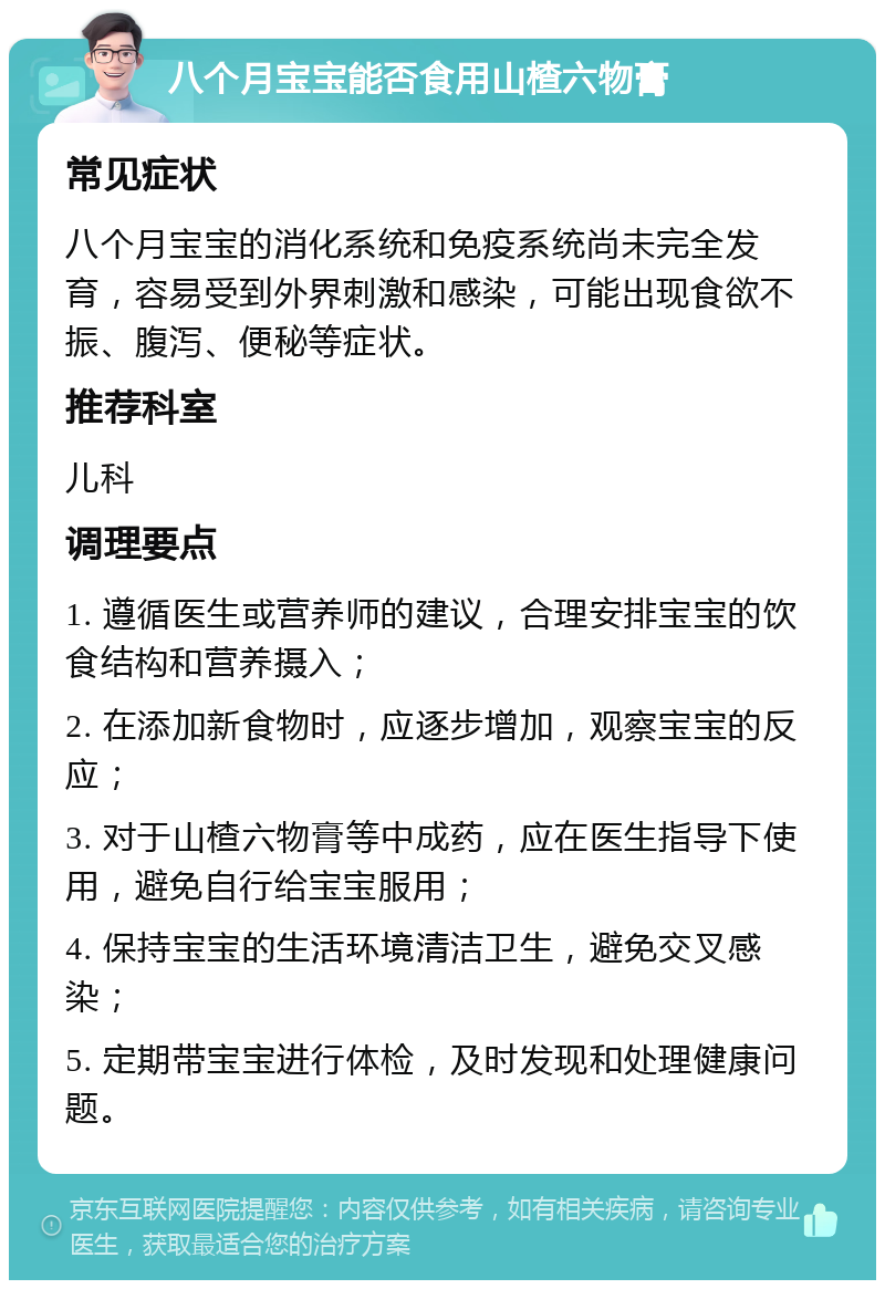 八个月宝宝能否食用山楂六物膏 常见症状 八个月宝宝的消化系统和免疫系统尚未完全发育，容易受到外界刺激和感染，可能出现食欲不振、腹泻、便秘等症状。 推荐科室 儿科 调理要点 1. 遵循医生或营养师的建议，合理安排宝宝的饮食结构和营养摄入； 2. 在添加新食物时，应逐步增加，观察宝宝的反应； 3. 对于山楂六物膏等中成药，应在医生指导下使用，避免自行给宝宝服用； 4. 保持宝宝的生活环境清洁卫生，避免交叉感染； 5. 定期带宝宝进行体检，及时发现和处理健康问题。