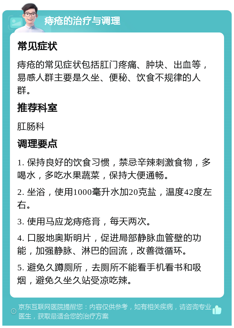 痔疮的治疗与调理 常见症状 痔疮的常见症状包括肛门疼痛、肿块、出血等，易感人群主要是久坐、便秘、饮食不规律的人群。 推荐科室 肛肠科 调理要点 1. 保持良好的饮食习惯，禁忌辛辣刺激食物，多喝水，多吃水果蔬菜，保持大便通畅。 2. 坐浴，使用1000毫升水加20克盐，温度42度左右。 3. 使用马应龙痔疮膏，每天两次。 4. 口服地奥斯明片，促进局部静脉血管壁的功能，加强静脉、淋巴的回流，改善微循环。 5. 避免久蹲厕所，去厕所不能看手机看书和吸烟，避免久坐久站受凉吃辣。