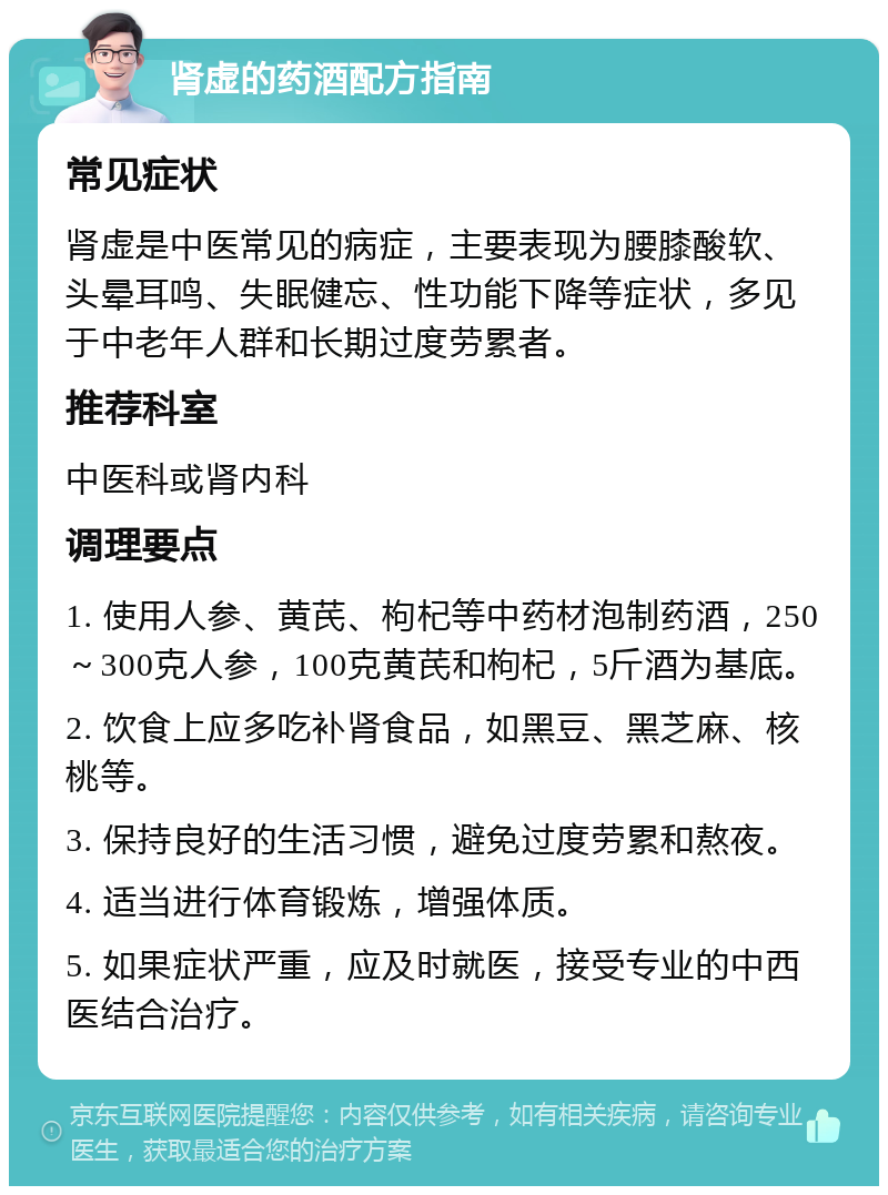 肾虚的药酒配方指南 常见症状 肾虚是中医常见的病症，主要表现为腰膝酸软、头晕耳鸣、失眠健忘、性功能下降等症状，多见于中老年人群和长期过度劳累者。 推荐科室 中医科或肾内科 调理要点 1. 使用人参、黄芪、枸杞等中药材泡制药酒，250～300克人参，100克黄芪和枸杞，5斤酒为基底。 2. 饮食上应多吃补肾食品，如黑豆、黑芝麻、核桃等。 3. 保持良好的生活习惯，避免过度劳累和熬夜。 4. 适当进行体育锻炼，增强体质。 5. 如果症状严重，应及时就医，接受专业的中西医结合治疗。