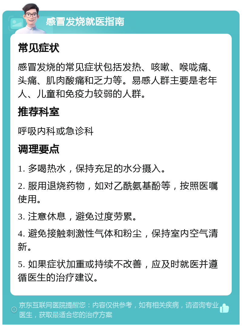 感冒发烧就医指南 常见症状 感冒发烧的常见症状包括发热、咳嗽、喉咙痛、头痛、肌肉酸痛和乏力等。易感人群主要是老年人、儿童和免疫力较弱的人群。 推荐科室 呼吸内科或急诊科 调理要点 1. 多喝热水，保持充足的水分摄入。 2. 服用退烧药物，如对乙酰氨基酚等，按照医嘱使用。 3. 注意休息，避免过度劳累。 4. 避免接触刺激性气体和粉尘，保持室内空气清新。 5. 如果症状加重或持续不改善，应及时就医并遵循医生的治疗建议。