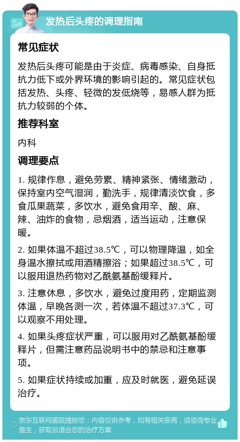 发热后头疼的调理指南 常见症状 发热后头疼可能是由于炎症、病毒感染、自身抵抗力低下或外界环境的影响引起的。常见症状包括发热、头疼、轻微的发低烧等，易感人群为抵抗力较弱的个体。 推荐科室 内科 调理要点 1. 规律作息，避免劳累、精神紧张、情绪激动，保持室内空气湿润，勤洗手，规律清淡饮食，多食瓜果蔬菜，多饮水，避免食用辛、酸、麻、辣、油炸的食物，忌烟酒，适当运动，注意保暖。 2. 如果体温不超过38.5℃，可以物理降温，如全身温水擦拭或用酒精擦浴；如果超过38.5℃，可以服用退热药物对乙酰氨基酚缓释片。 3. 注意休息，多饮水，避免过度用药，定期监测体温，早晚各测一次，若体温不超过37.3℃，可以观察不用处理。 4. 如果头疼症状严重，可以服用对乙酰氨基酚缓释片，但需注意药品说明书中的禁忌和注意事项。 5. 如果症状持续或加重，应及时就医，避免延误治疗。