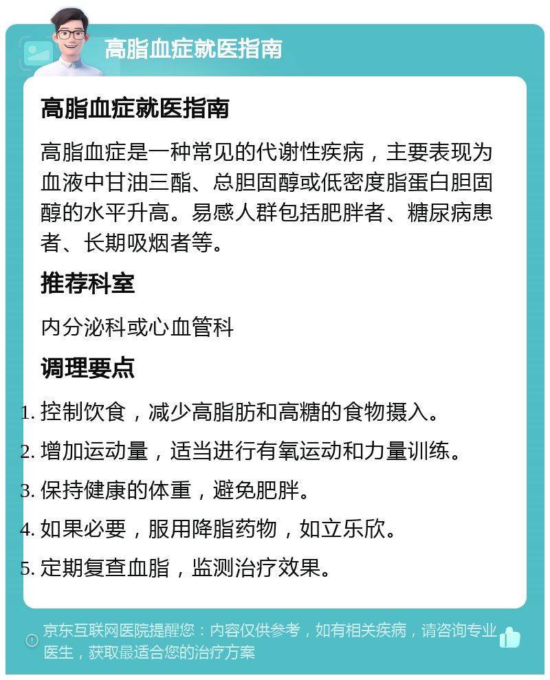 高脂血症就医指南 高脂血症就医指南 高脂血症是一种常见的代谢性疾病，主要表现为血液中甘油三酯、总胆固醇或低密度脂蛋白胆固醇的水平升高。易感人群包括肥胖者、糖尿病患者、长期吸烟者等。 推荐科室 内分泌科或心血管科 调理要点 控制饮食，减少高脂肪和高糖的食物摄入。 增加运动量，适当进行有氧运动和力量训练。 保持健康的体重，避免肥胖。 如果必要，服用降脂药物，如立乐欣。 定期复查血脂，监测治疗效果。