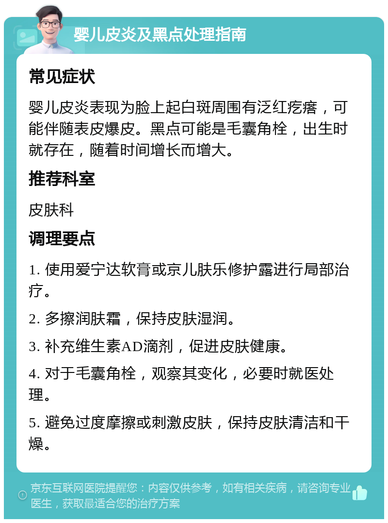 婴儿皮炎及黑点处理指南 常见症状 婴儿皮炎表现为脸上起白斑周围有泛红疙瘩，可能伴随表皮爆皮。黑点可能是毛囊角栓，出生时就存在，随着时间增长而增大。 推荐科室 皮肤科 调理要点 1. 使用爱宁达软膏或京儿肤乐修护露进行局部治疗。 2. 多擦润肤霜，保持皮肤湿润。 3. 补充维生素AD滴剂，促进皮肤健康。 4. 对于毛囊角栓，观察其变化，必要时就医处理。 5. 避免过度摩擦或刺激皮肤，保持皮肤清洁和干燥。