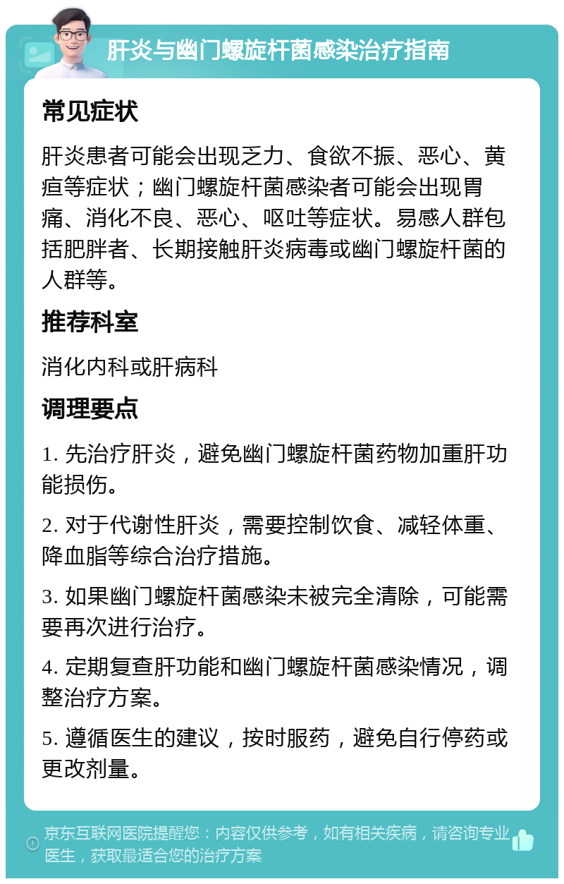 肝炎与幽门螺旋杆菌感染治疗指南 常见症状 肝炎患者可能会出现乏力、食欲不振、恶心、黄疸等症状；幽门螺旋杆菌感染者可能会出现胃痛、消化不良、恶心、呕吐等症状。易感人群包括肥胖者、长期接触肝炎病毒或幽门螺旋杆菌的人群等。 推荐科室 消化内科或肝病科 调理要点 1. 先治疗肝炎，避免幽门螺旋杆菌药物加重肝功能损伤。 2. 对于代谢性肝炎，需要控制饮食、减轻体重、降血脂等综合治疗措施。 3. 如果幽门螺旋杆菌感染未被完全清除，可能需要再次进行治疗。 4. 定期复查肝功能和幽门螺旋杆菌感染情况，调整治疗方案。 5. 遵循医生的建议，按时服药，避免自行停药或更改剂量。