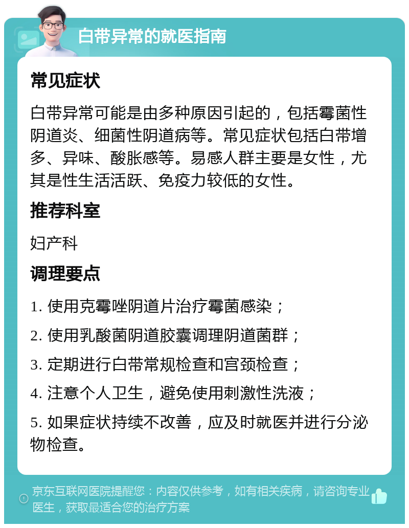 白带异常的就医指南 常见症状 白带异常可能是由多种原因引起的，包括霉菌性阴道炎、细菌性阴道病等。常见症状包括白带增多、异味、酸胀感等。易感人群主要是女性，尤其是性生活活跃、免疫力较低的女性。 推荐科室 妇产科 调理要点 1. 使用克霉唑阴道片治疗霉菌感染； 2. 使用乳酸菌阴道胶囊调理阴道菌群； 3. 定期进行白带常规检查和宫颈检查； 4. 注意个人卫生，避免使用刺激性洗液； 5. 如果症状持续不改善，应及时就医并进行分泌物检查。