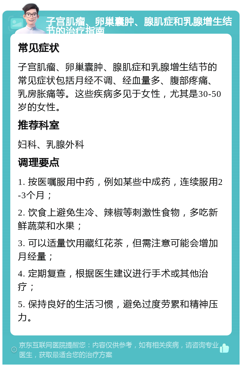 子宫肌瘤、卵巢囊肿、腺肌症和乳腺增生结节的治疗指南 常见症状 子宫肌瘤、卵巢囊肿、腺肌症和乳腺增生结节的常见症状包括月经不调、经血量多、腹部疼痛、乳房胀痛等。这些疾病多见于女性，尤其是30-50岁的女性。 推荐科室 妇科、乳腺外科 调理要点 1. 按医嘱服用中药，例如某些中成药，连续服用2-3个月； 2. 饮食上避免生冷、辣椒等刺激性食物，多吃新鲜蔬菜和水果； 3. 可以适量饮用藏红花茶，但需注意可能会增加月经量； 4. 定期复查，根据医生建议进行手术或其他治疗； 5. 保持良好的生活习惯，避免过度劳累和精神压力。