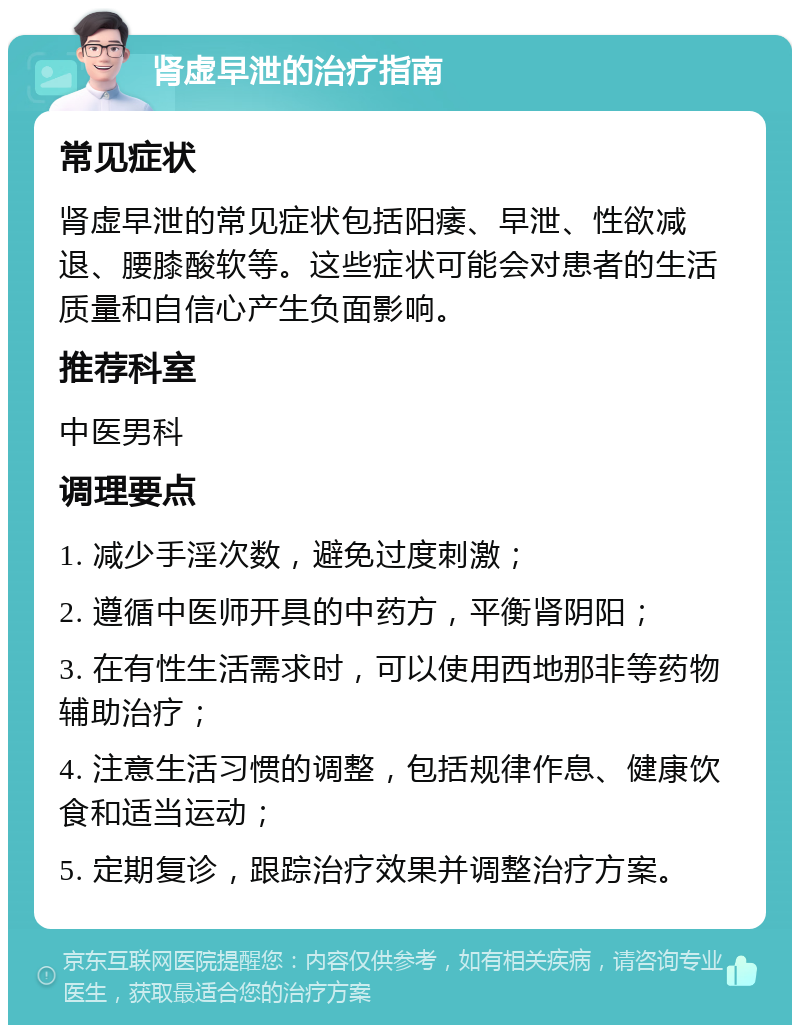 肾虚早泄的治疗指南 常见症状 肾虚早泄的常见症状包括阳痿、早泄、性欲减退、腰膝酸软等。这些症状可能会对患者的生活质量和自信心产生负面影响。 推荐科室 中医男科 调理要点 1. 减少手淫次数，避免过度刺激； 2. 遵循中医师开具的中药方，平衡肾阴阳； 3. 在有性生活需求时，可以使用西地那非等药物辅助治疗； 4. 注意生活习惯的调整，包括规律作息、健康饮食和适当运动； 5. 定期复诊，跟踪治疗效果并调整治疗方案。