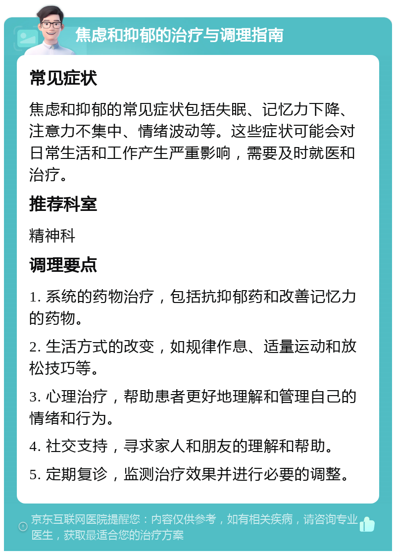 焦虑和抑郁的治疗与调理指南 常见症状 焦虑和抑郁的常见症状包括失眠、记忆力下降、注意力不集中、情绪波动等。这些症状可能会对日常生活和工作产生严重影响，需要及时就医和治疗。 推荐科室 精神科 调理要点 1. 系统的药物治疗，包括抗抑郁药和改善记忆力的药物。 2. 生活方式的改变，如规律作息、适量运动和放松技巧等。 3. 心理治疗，帮助患者更好地理解和管理自己的情绪和行为。 4. 社交支持，寻求家人和朋友的理解和帮助。 5. 定期复诊，监测治疗效果并进行必要的调整。