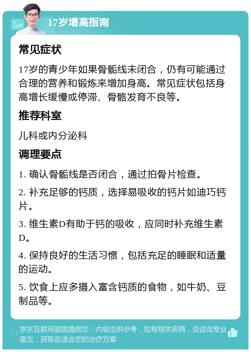 17岁增高指南 常见症状 17岁的青少年如果骨骺线未闭合，仍有可能通过合理的营养和锻炼来增加身高。常见症状包括身高增长缓慢或停滞、骨骼发育不良等。 推荐科室 儿科或内分泌科 调理要点 1. 确认骨骺线是否闭合，通过拍骨片检查。 2. 补充足够的钙质，选择易吸收的钙片如迪巧钙片。 3. 维生素D有助于钙的吸收，应同时补充维生素D。 4. 保持良好的生活习惯，包括充足的睡眠和适量的运动。 5. 饮食上应多摄入富含钙质的食物，如牛奶、豆制品等。