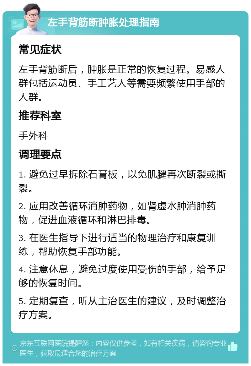 左手背筋断肿胀处理指南 常见症状 左手背筋断后，肿胀是正常的恢复过程。易感人群包括运动员、手工艺人等需要频繁使用手部的人群。 推荐科室 手外科 调理要点 1. 避免过早拆除石膏板，以免肌腱再次断裂或撕裂。 2. 应用改善循环消肿药物，如肾虚水肿消肿药物，促进血液循环和淋巴排毒。 3. 在医生指导下进行适当的物理治疗和康复训练，帮助恢复手部功能。 4. 注意休息，避免过度使用受伤的手部，给予足够的恢复时间。 5. 定期复查，听从主治医生的建议，及时调整治疗方案。