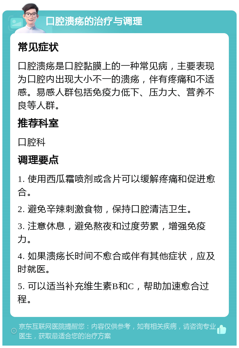 口腔溃疡的治疗与调理 常见症状 口腔溃疡是口腔黏膜上的一种常见病，主要表现为口腔内出现大小不一的溃疡，伴有疼痛和不适感。易感人群包括免疫力低下、压力大、营养不良等人群。 推荐科室 口腔科 调理要点 1. 使用西瓜霜喷剂或含片可以缓解疼痛和促进愈合。 2. 避免辛辣刺激食物，保持口腔清洁卫生。 3. 注意休息，避免熬夜和过度劳累，增强免疫力。 4. 如果溃疡长时间不愈合或伴有其他症状，应及时就医。 5. 可以适当补充维生素B和C，帮助加速愈合过程。