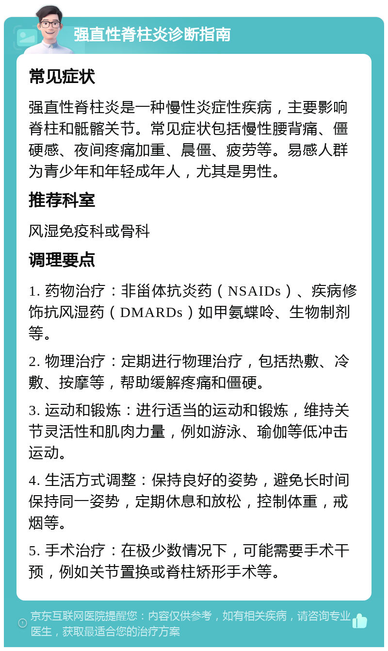 强直性脊柱炎诊断指南 常见症状 强直性脊柱炎是一种慢性炎症性疾病，主要影响脊柱和骶髂关节。常见症状包括慢性腰背痛、僵硬感、夜间疼痛加重、晨僵、疲劳等。易感人群为青少年和年轻成年人，尤其是男性。 推荐科室 风湿免疫科或骨科 调理要点 1. 药物治疗：非甾体抗炎药（NSAIDs）、疾病修饰抗风湿药（DMARDs）如甲氨蝶呤、生物制剂等。 2. 物理治疗：定期进行物理治疗，包括热敷、冷敷、按摩等，帮助缓解疼痛和僵硬。 3. 运动和锻炼：进行适当的运动和锻炼，维持关节灵活性和肌肉力量，例如游泳、瑜伽等低冲击运动。 4. 生活方式调整：保持良好的姿势，避免长时间保持同一姿势，定期休息和放松，控制体重，戒烟等。 5. 手术治疗：在极少数情况下，可能需要手术干预，例如关节置换或脊柱矫形手术等。