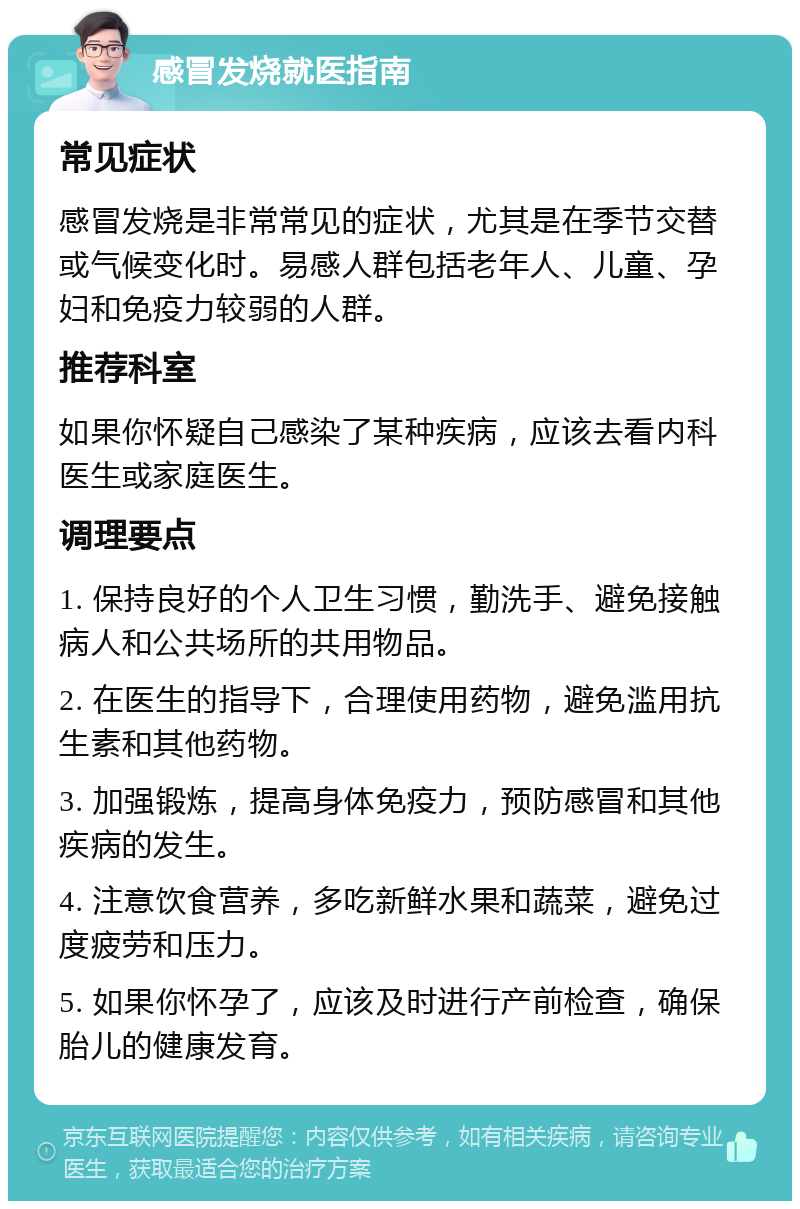 感冒发烧就医指南 常见症状 感冒发烧是非常常见的症状，尤其是在季节交替或气候变化时。易感人群包括老年人、儿童、孕妇和免疫力较弱的人群。 推荐科室 如果你怀疑自己感染了某种疾病，应该去看内科医生或家庭医生。 调理要点 1. 保持良好的个人卫生习惯，勤洗手、避免接触病人和公共场所的共用物品。 2. 在医生的指导下，合理使用药物，避免滥用抗生素和其他药物。 3. 加强锻炼，提高身体免疫力，预防感冒和其他疾病的发生。 4. 注意饮食营养，多吃新鲜水果和蔬菜，避免过度疲劳和压力。 5. 如果你怀孕了，应该及时进行产前检查，确保胎儿的健康发育。